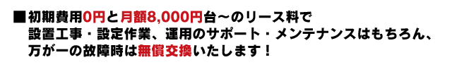 初期費用10500円と月額2000円台のレンタル料だけで設置工事・設定作業、運用サポート・メンテナンスはもちろん、万が一の故障時は無料交換します。